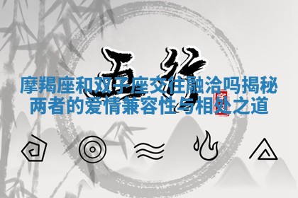 摩羯座和双子座交往融洽吗揭秘两者的爱情兼容性与相处之道