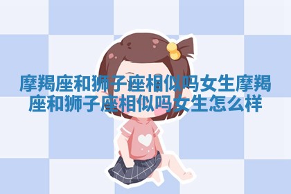 摩羯座和狮子座相似吗女生_摩羯座和狮子座相似吗女生怎么样