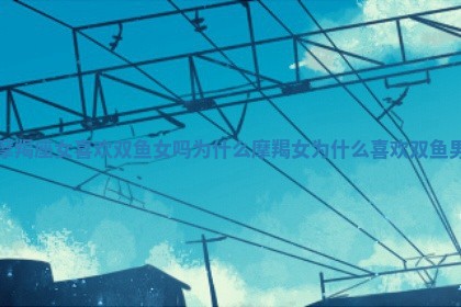 摩羯座女喜欢双鱼女吗为什么 摩羯女为什么喜欢双鱼男