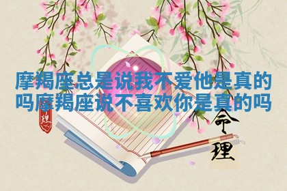 摩羯座总是说我不爱他是真的吗_摩羯座说不喜欢你是真的吗