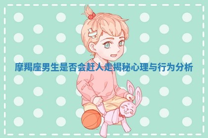 摩羯座男生是否会赶人走揭秘心理与行为分析