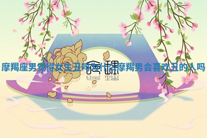 摩羯座男觉得女生丑吗为什么_摩羯男会喜欢丑的人吗