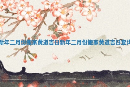 新年二月份搬家黄道吉日 新年二月份搬家黄道吉日查询