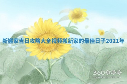 新搬家吉日攻略大全视频_搬新家的最佳日子2021年