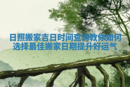 日照搬家吉日时间查询教你如何选择最佳搬家日期提升好运气