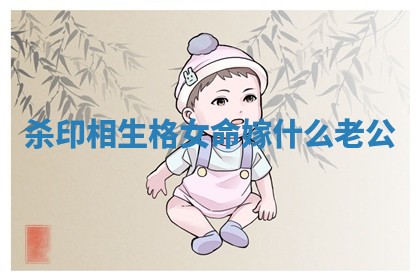 杀印相生格女命嫁什么老公 杀印相生格女命嫁什么老公