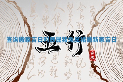 查询搬家吉日时辰属猪兔 属猪搬新家吉日