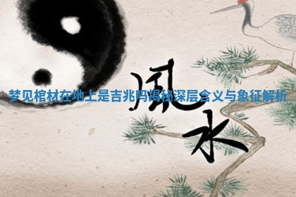 梦见棺材在地上是吉兆吗揭秘深层含义与象征解析