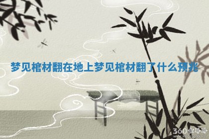 梦见棺材翻在地上 梦见棺材翻了什么预兆