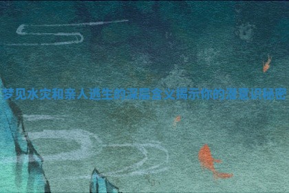 梦见水灾和亲人逃生的深层含义揭示你的潜意识秘密