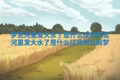 梦见河里发大水了是什么征兆_梦见河里发大水了是什么征兆周公解梦