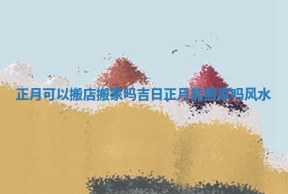 正月可以搬店搬家吗吉日_正月能搬家吗风水