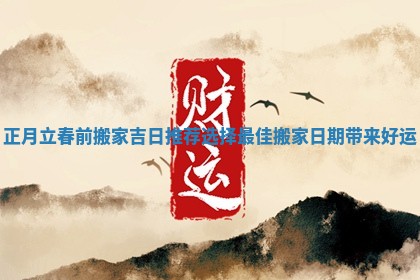 正月立春前搬家吉日推荐 选择最佳搬家日期带来好运