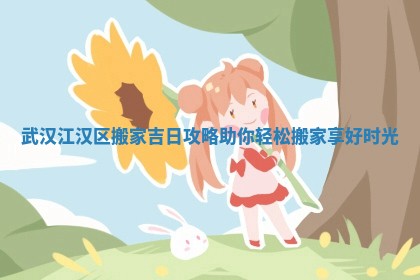 武汉江汉区搬家吉日攻略助你轻松搬家享好时光
