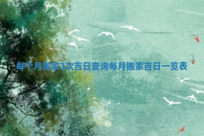 每个月搬家3次吉日查询 每月搬家吉日一览表