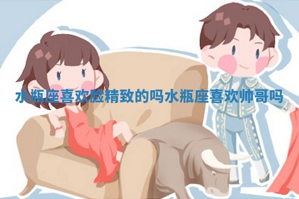 水瓶座喜欢脸精致的吗_水瓶座喜欢帅哥吗