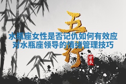 水瓶座女性是否记仇 如何有效应对水瓶座领导的情绪管理技巧