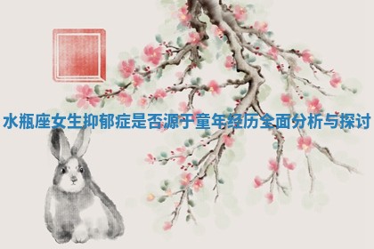水瓶座女生抑郁症是否源于童年经历全面分析与探讨 水瓶座女生抑郁症是否源于童年经历全面分析与探讨