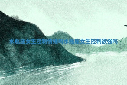 水瓶座女生控制情绪吗 水瓶座女生控制欲强吗