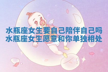 水瓶座女生要自己陪伴自己吗 水瓶座女生愿意和你单独相处