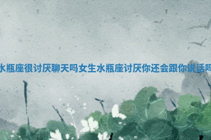 水瓶座很讨厌聊天吗女生_水瓶座讨厌你还会跟你说话吗