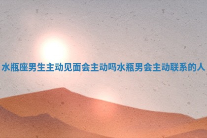 水瓶座男生主动见面会主动吗_水瓶男会主动联系的人