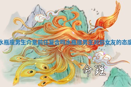 水瓶座男生介意前任复合吗 水瓶座男生对前女友的态度