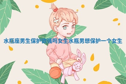 水瓶座男生保护欲强吗女生_水瓶男想保护一个女生