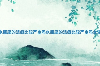 水瓶座的洁癖比较严重吗 水瓶座的洁癖比较严重吗女生