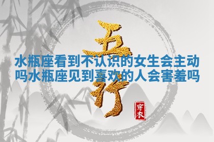 水瓶座看到不认识的女生会主动吗_水瓶座见到喜欢的人会害羞吗