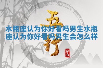 水瓶座认为你好看吗男生 水瓶座认为你好看吗男生会怎么样
