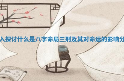深入探讨什么是八字命局三刑及其对命运的影响分析 深入探讨什么是八字命局三刑及其对命运的影响分析