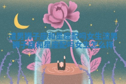 渣男狮子座和星座配吗女生 渣男狮子座和星座配吗女生怎么样