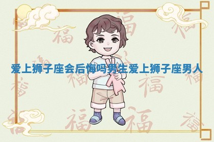 爱上狮子座会后悔吗男生_爱上狮子座男人