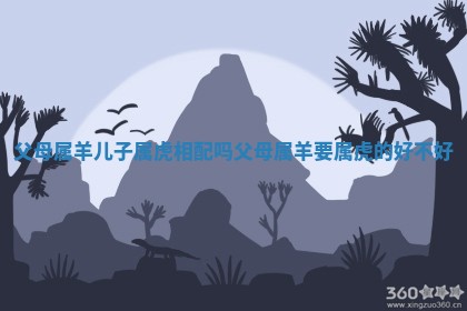 父母属羊儿子属虎相配吗 父母属羊要属虎的好不好