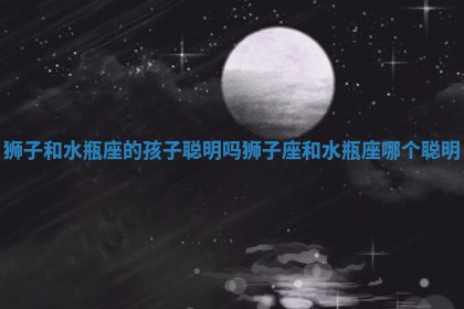 狮子和水瓶座的孩子聪明吗 狮子座和水瓶座哪个聪明