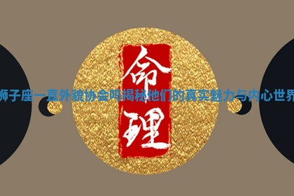 狮子座一直外貌协会吗揭秘他们的真实魅力与内心世界