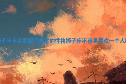 狮子座不会屈服吗男生的性格_狮子座不容易喜欢一个人吗