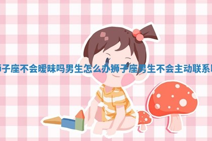 狮子座不会暧昧吗男生怎么办_狮子座男生不会主动联系嘛