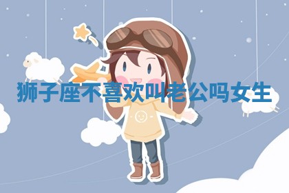 狮子座不喜欢叫老公吗女生_ 狮子座不喜欢叫老公吗女生_