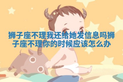 狮子座不理我还给她发信息吗 狮子座不理你的时候应该怎么办