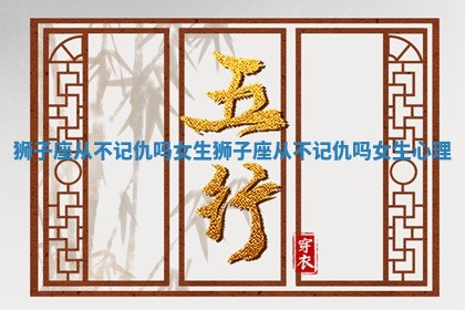 狮子座从不记仇吗女生 狮子座从不记仇吗女生心理