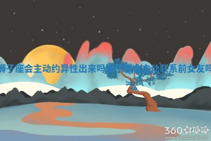 狮子座会主动约异性出来吗_狮子座会主动联系前女友吗