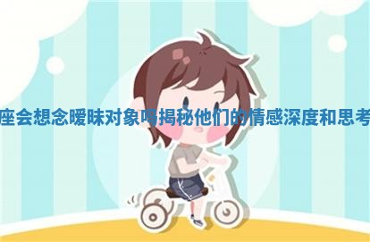 狮子座会想念暧昧对象吗揭秘他们的情感深度和思考方式