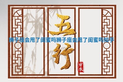 狮子座会甩了闺蜜吗_狮子座会甩了闺蜜吗知乎