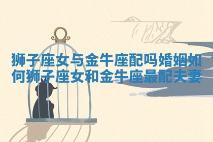 狮子座女与金牛座配吗婚姻如何_狮子座女和金牛座最配夫妻 狮子座女与金牛座配吗婚姻如何_狮子座女和金牛座最配夫妻