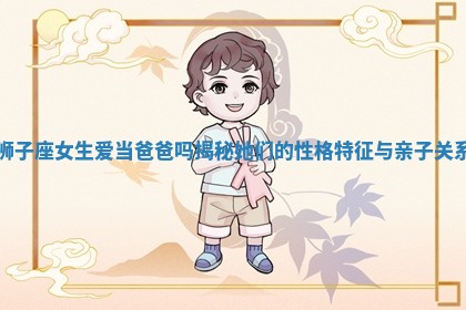 狮子座女生爱当爸爸吗揭秘她们的性格特征与亲子关系