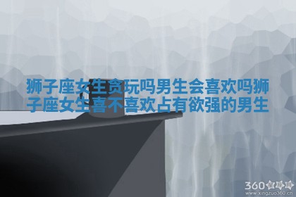 狮子座女生贪玩吗男生会喜欢吗_狮子座女生喜不喜欢占有欲强的男生 狮子座女生贪玩吗男生会喜欢吗_狮子座女生喜不喜欢占有欲强的男生