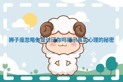狮子座忽略你是讨厌你吗揭示真实心理的秘密