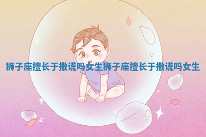 狮子座擅长于撒谎吗女生_狮子座擅长于撒谎吗女生